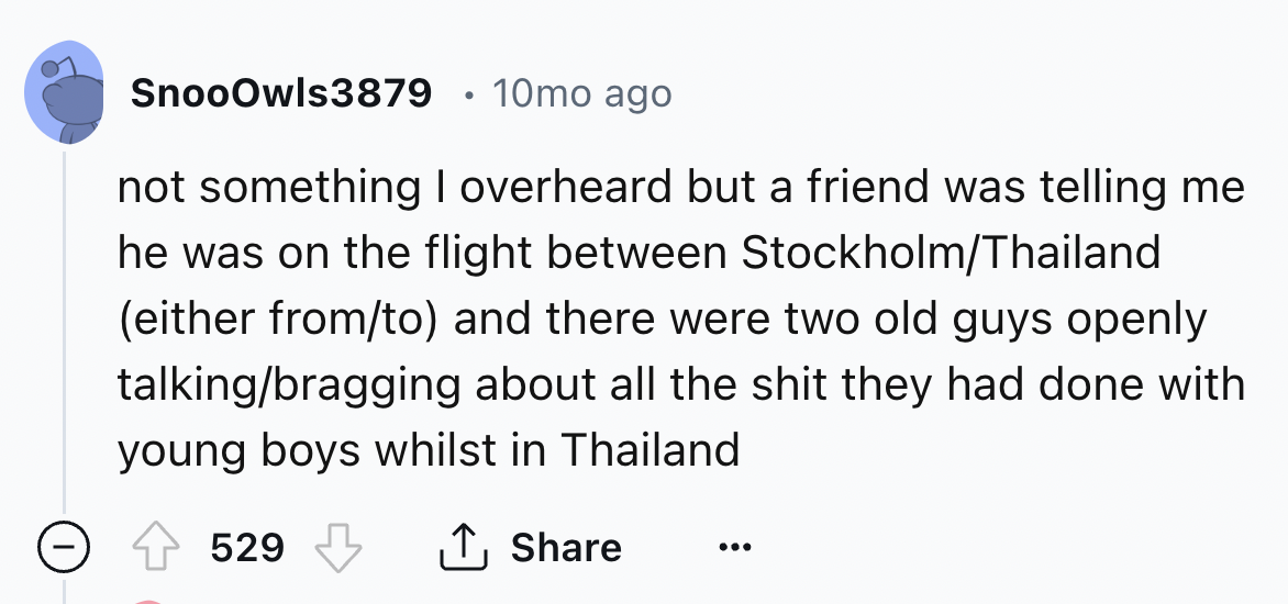 screenshot - SnooOwls3879 10mo ago not something I overheard but a friend was telling me he was on the flight between StockholmThailand either fromto and there were two old guys openly talkingbragging about all the shit they had done with young boys whils